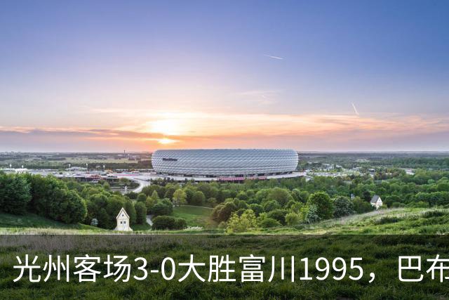 光州客场3-0大胜富川1995，巴布拉2传1射，艾尔代尔梅开二度