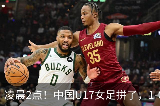 凌晨2点！中国U17女足拼了，1-0爆冷巴西？CCTV5直播，刘雨希或成大黑马