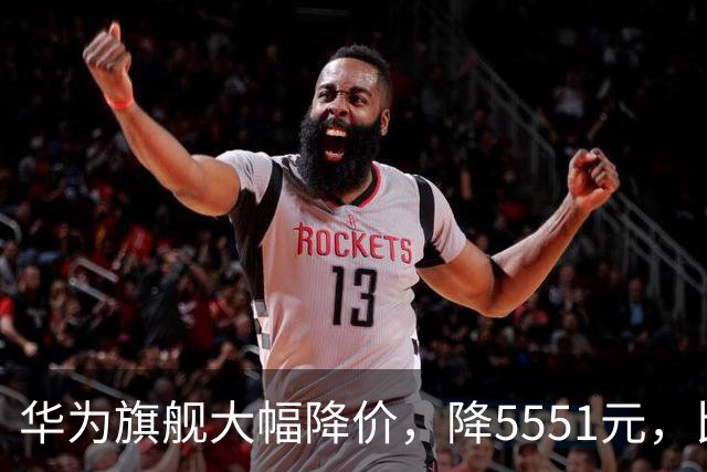 华为旗舰大幅降价，降5551元，比苹果便宜9551元