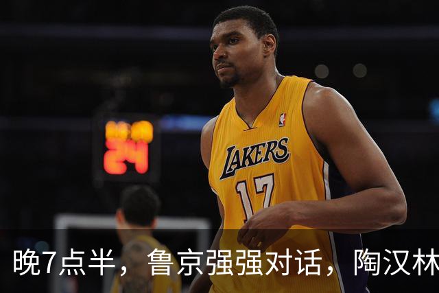 晚7点半，鲁京强强对话，陶汉林大战周琦，邱彪要给李楠上一课？