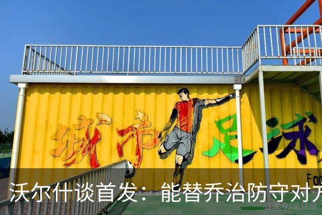 沃尔什谈首发：能替乔治防守对方最强球员 让他能更自由地发挥