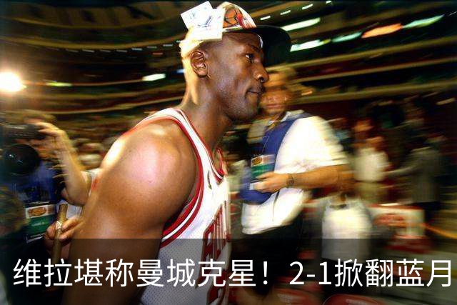 维拉堪称曼城克星！2-1掀翻蓝月亮终结7连胜，帮了阿森纳一把！