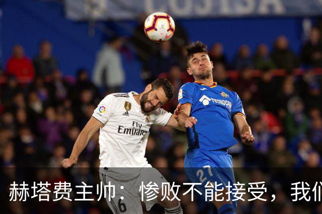 赫塔费主帅：惨败不能接受，我们不能拿红牌当借口