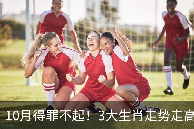 10月得罪不起！3大生肖走势走高，路路通顺，喜事一桩接一桩